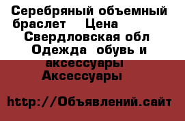 Серебряный объемный браслет  › Цена ­ 2 000 - Свердловская обл. Одежда, обувь и аксессуары » Аксессуары   